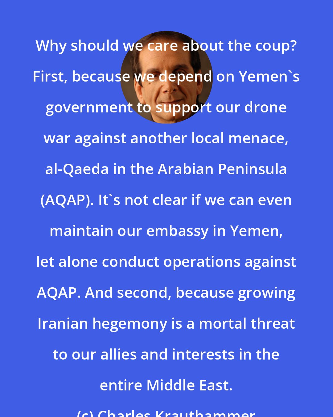 Charles Krauthammer: Why should we care about the coup? First, because we depend on Yemen's government to support our drone war against another local menace, al-Qaeda in the Arabian Peninsula (AQAP). It's not clear if we can even maintain our embassy in Yemen, let alone conduct operations against AQAP. And second, because growing Iranian hegemony is a mortal threat to our allies and interests in the entire Middle East.