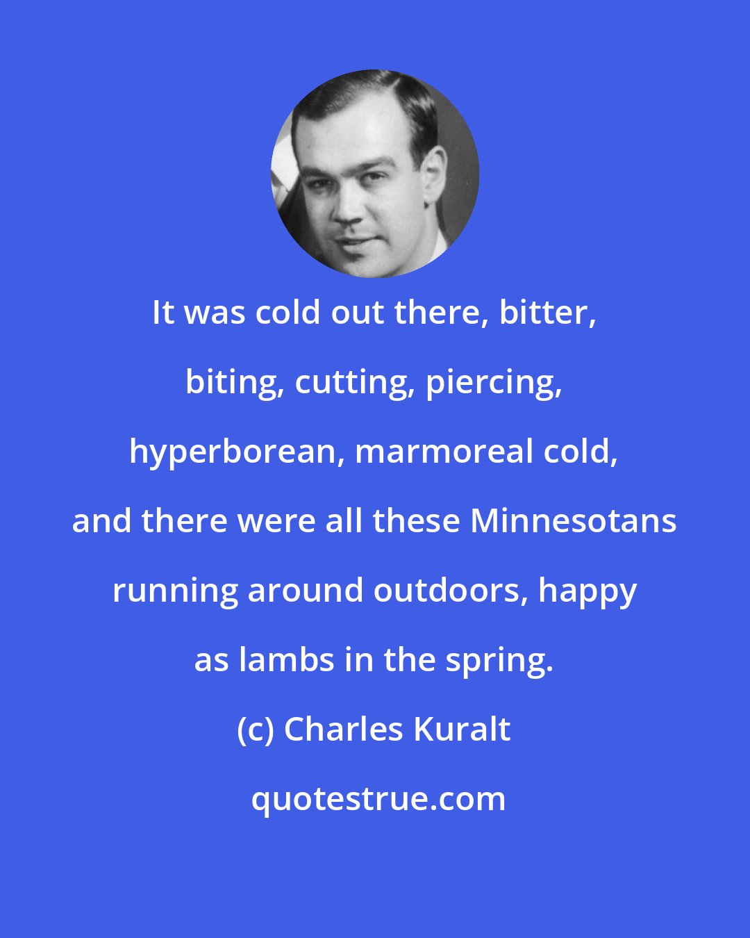 Charles Kuralt: It was cold out there, bitter, biting, cutting, piercing, hyperborean, marmoreal cold, and there were all these Minnesotans running around outdoors, happy as lambs in the spring.