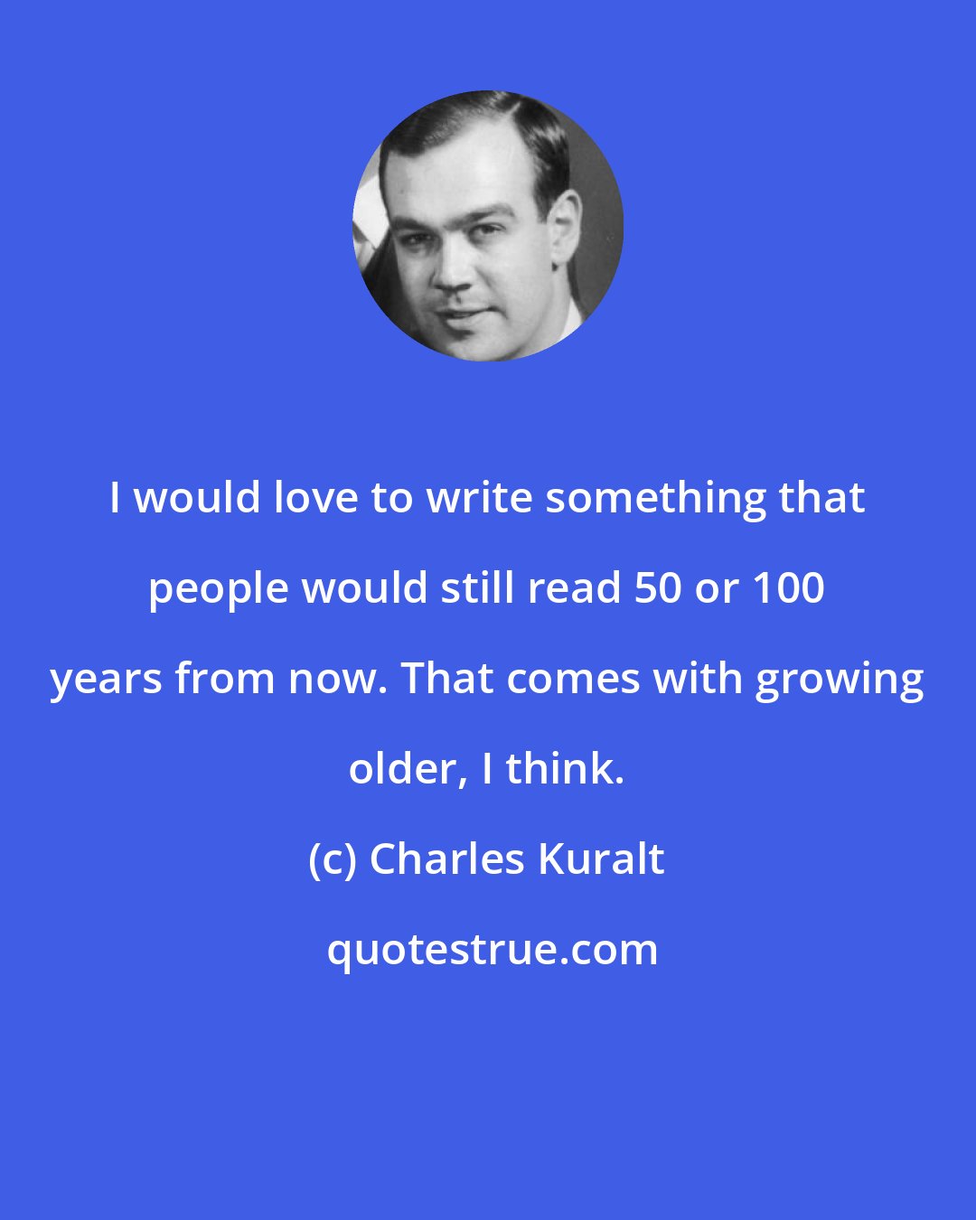 Charles Kuralt: I would love to write something that people would still read 50 or 100 years from now. That comes with growing older, I think.