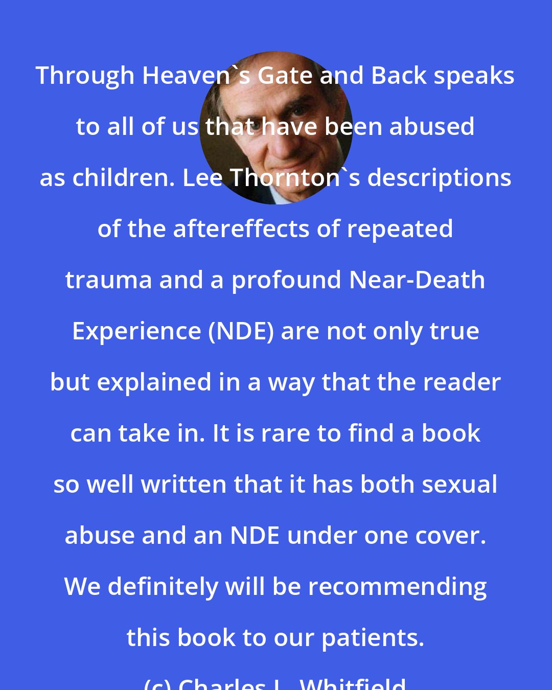 Charles L. Whitfield: Through Heaven's Gate and Back speaks to all of us that have been abused as children. Lee Thornton's descriptions of the aftereffects of repeated trauma and a profound Near-Death Experience (NDE) are not only true but explained in a way that the reader can take in. It is rare to find a book so well written that it has both sexual abuse and an NDE under one cover. We definitely will be recommending this book to our patients.