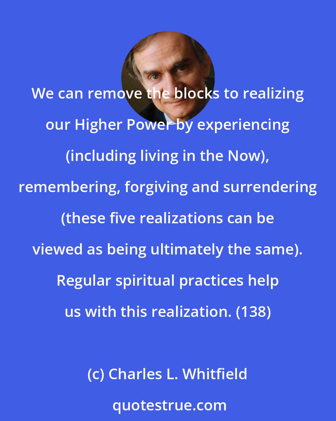 Charles L. Whitfield: We can remove the blocks to realizing our Higher Power by experiencing (including living in the Now), remembering, forgiving and surrendering (these five realizations can be viewed as being ultimately the same). Regular spiritual practices help us with this realization. (138)