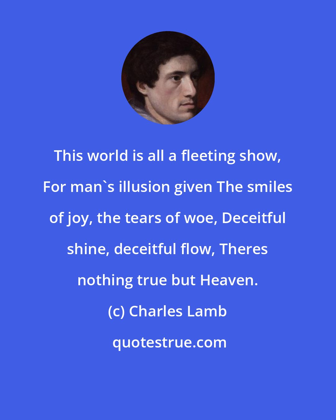 Charles Lamb: This world is all a fleeting show, For man's illusion given The smiles of joy, the tears of woe, Deceitful shine, deceitful flow, Theres nothing true but Heaven.