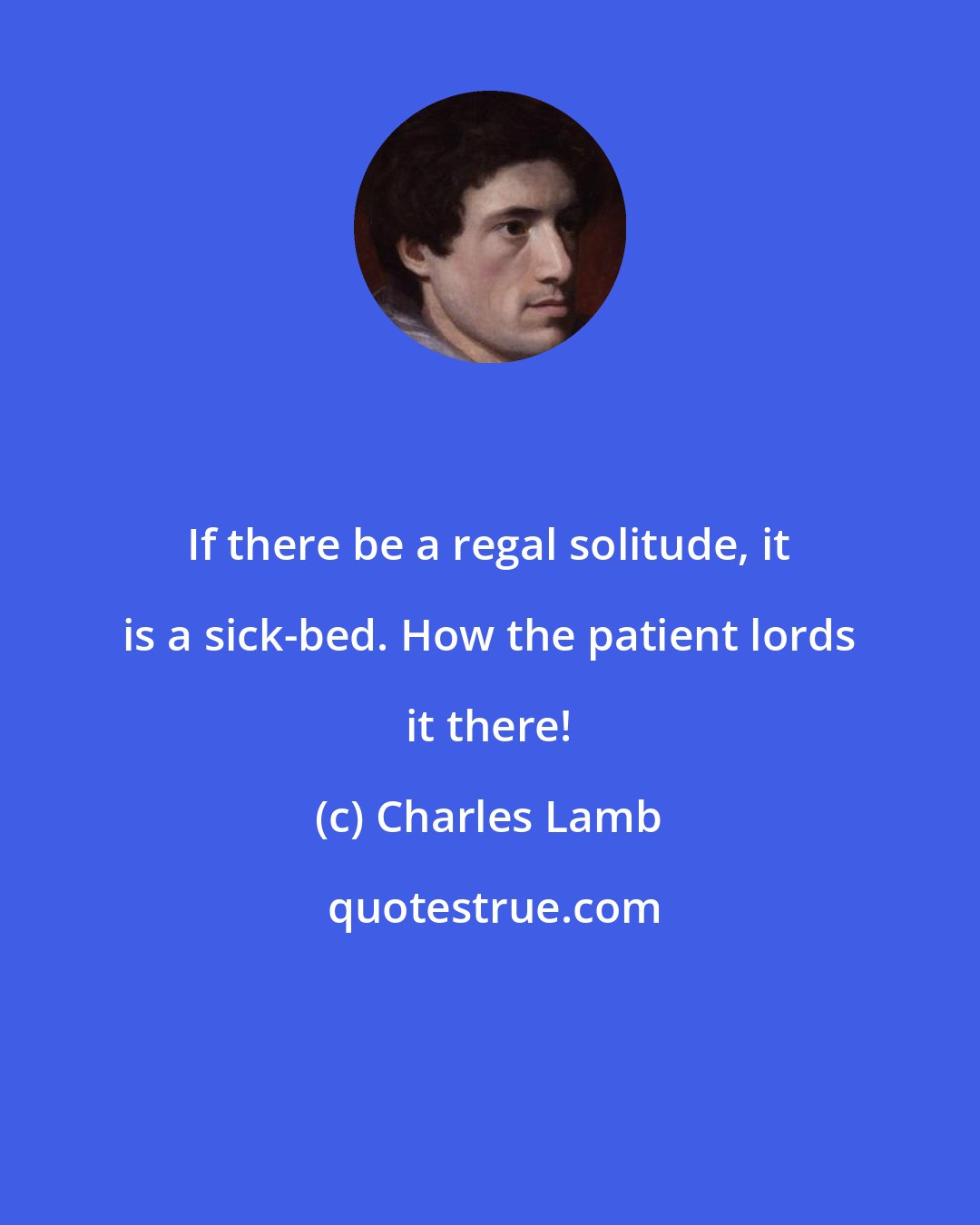 Charles Lamb: If there be a regal solitude, it is a sick-bed. How the patient lords it there!