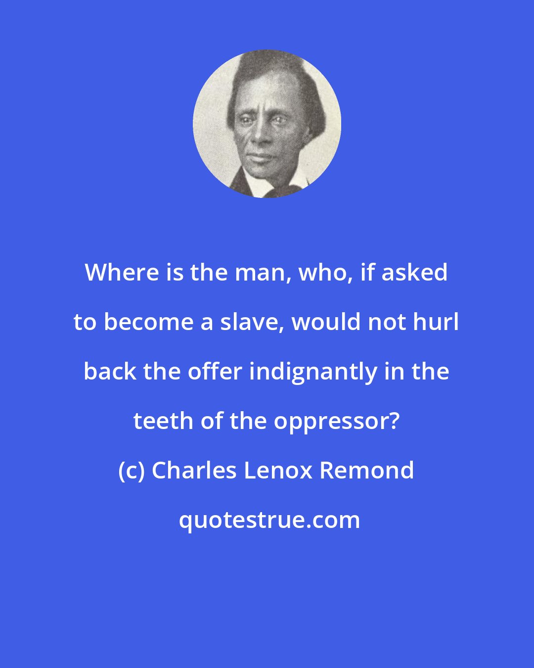 Charles Lenox Remond: Where is the man, who, if asked to become a slave, would not hurl back the offer indignantly in the teeth of the oppressor?