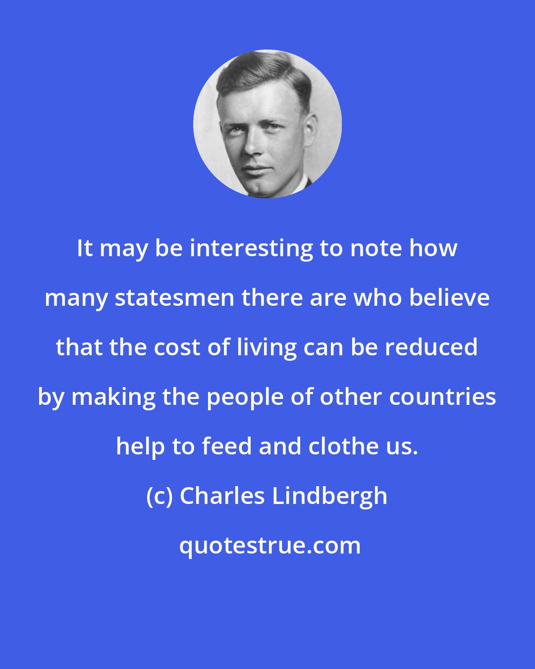 Charles Lindbergh: It may be interesting to note how many statesmen there are who believe that the cost of living can be reduced by making the people of other countries help to feed and clothe us.