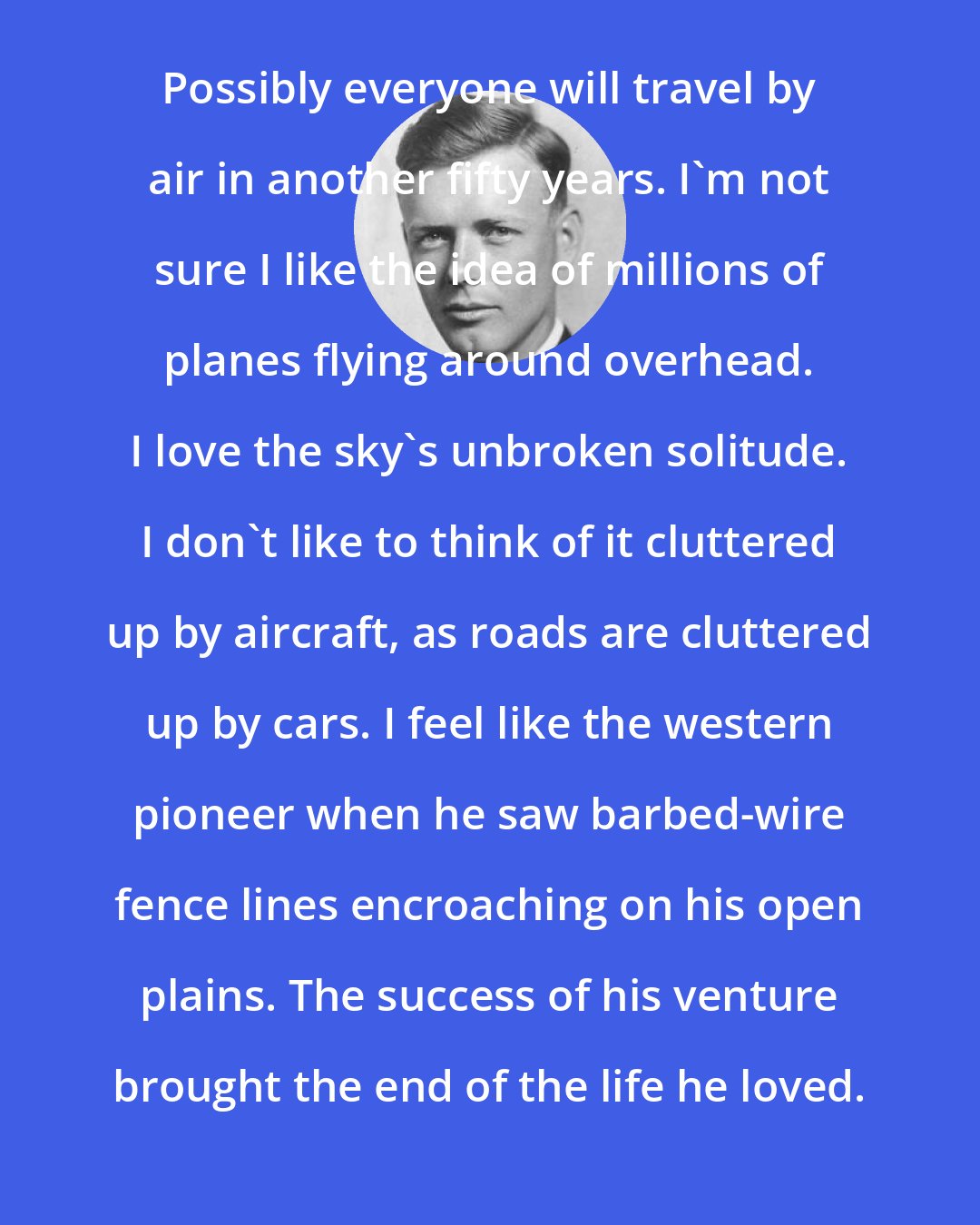 Charles Lindbergh: Possibly everyone will travel by air in another fifty years. I'm not sure I like the idea of millions of planes flying around overhead. I love the sky's unbroken solitude. I don't like to think of it cluttered up by aircraft, as roads are cluttered up by cars. I feel like the western pioneer when he saw barbed-wire fence lines encroaching on his open plains. The success of his venture brought the end of the life he loved.