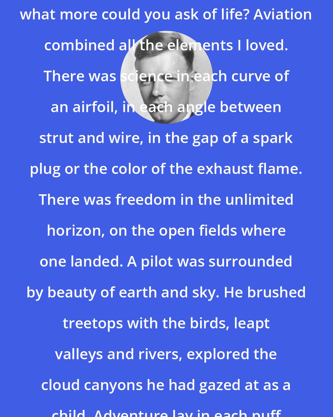 Charles Lindbergh: Science, freedom, beauty, adventure: what more could you ask of life? Aviation combined all the elements I loved. There was science in each curve of an airfoil, in each angle between strut and wire, in the gap of a spark plug or the color of the exhaust flame. There was freedom in the unlimited horizon, on the open fields where one landed. A pilot was surrounded by beauty of earth and sky. He brushed treetops with the birds, leapt valleys and rivers, explored the cloud canyons he had gazed at as a child. Adventure lay in each puff of wind.