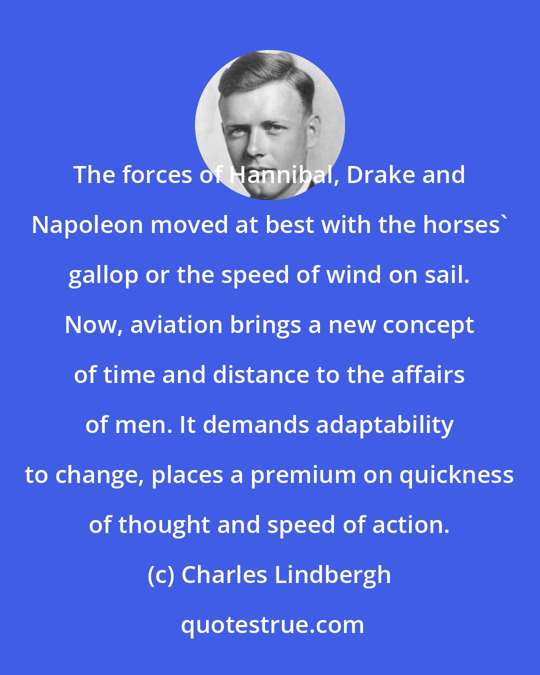 Charles Lindbergh: The forces of Hannibal, Drake and Napoleon moved at best with the horses' gallop or the speed of wind on sail. Now, aviation brings a new concept of time and distance to the affairs of men. It demands adaptability to change, places a premium on quickness of thought and speed of action.