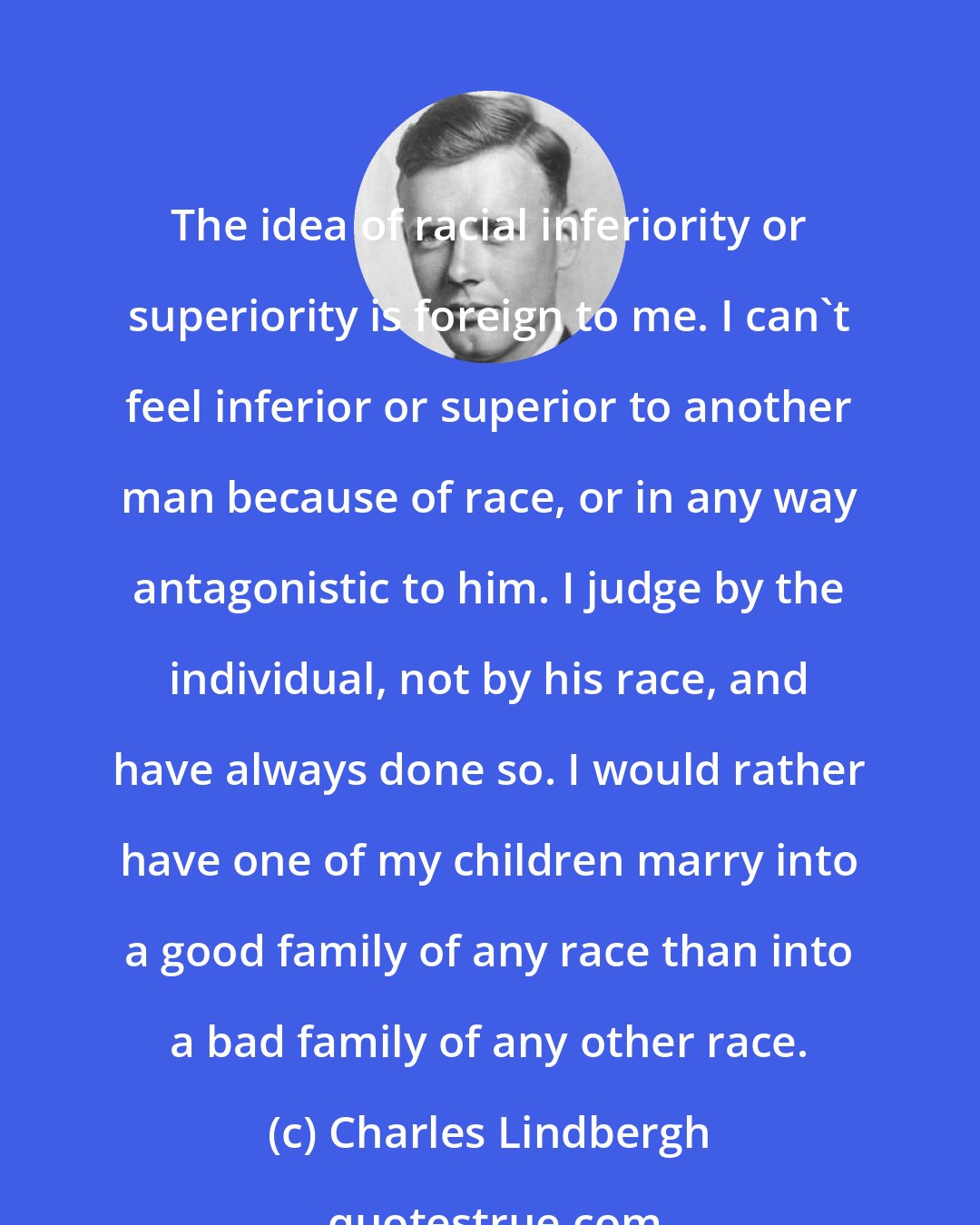 Charles Lindbergh: The idea of racial inferiority or superiority is foreign to me. I can't feel inferior or superior to another man because of race, or in any way antagonistic to him. I judge by the individual, not by his race, and have always done so. I would rather have one of my children marry into a good family of any race than into a bad family of any other race.