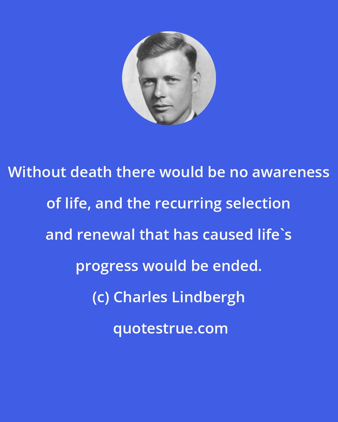 Charles Lindbergh: Without death there would be no awareness of life, and the recurring selection and renewal that has caused life's progress would be ended.