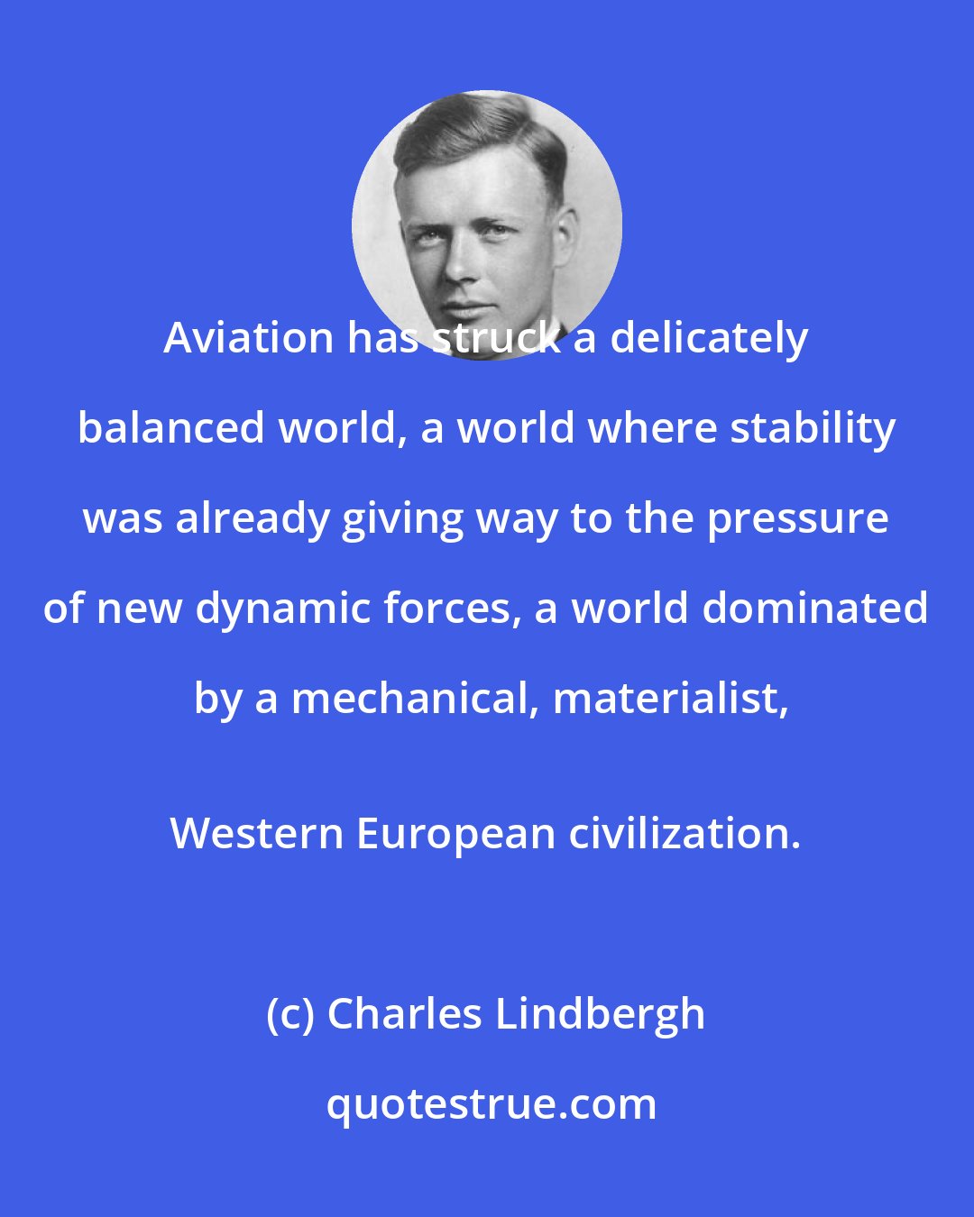 Charles Lindbergh: Aviation has struck a delicately balanced world, a world where stability was already giving way to the pressure of new dynamic forces, a world dominated by a mechanical, materialist,
 Western European civilization.