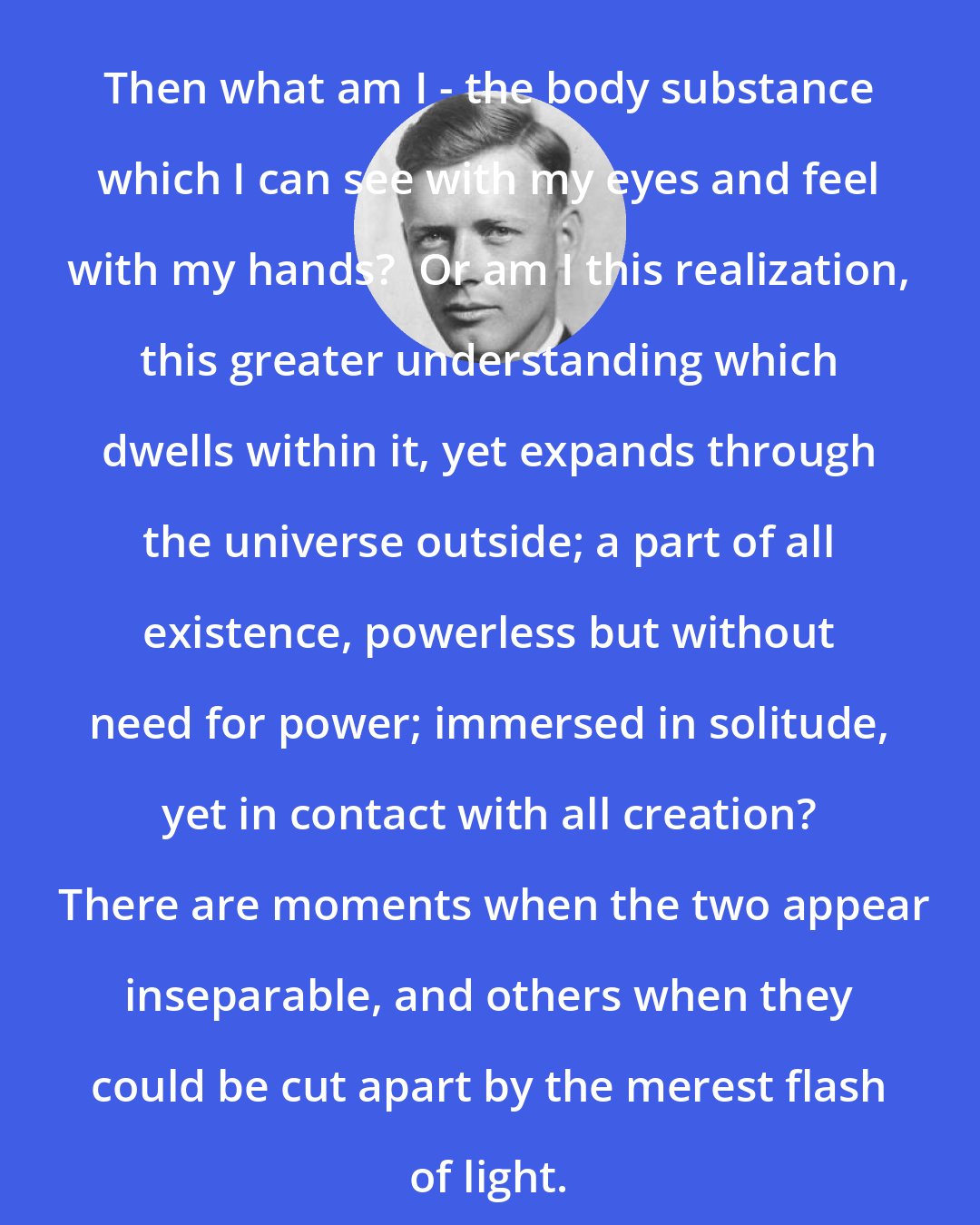 Charles Lindbergh: Then what am I - the body substance which I can see with my eyes and feel with my hands?  Or am I this realization, this greater understanding which dwells within it, yet expands through the universe outside; a part of all existence, powerless but without need for power; immersed in solitude, yet in contact with all creation?  There are moments when the two appear inseparable, and others when they could be cut apart by the merest flash of light.