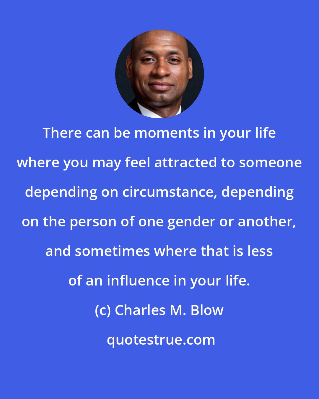 Charles M. Blow: There can be moments in your life where you may feel attracted to someone depending on circumstance, depending on the person of one gender or another, and sometimes where that is less of an influence in your life.