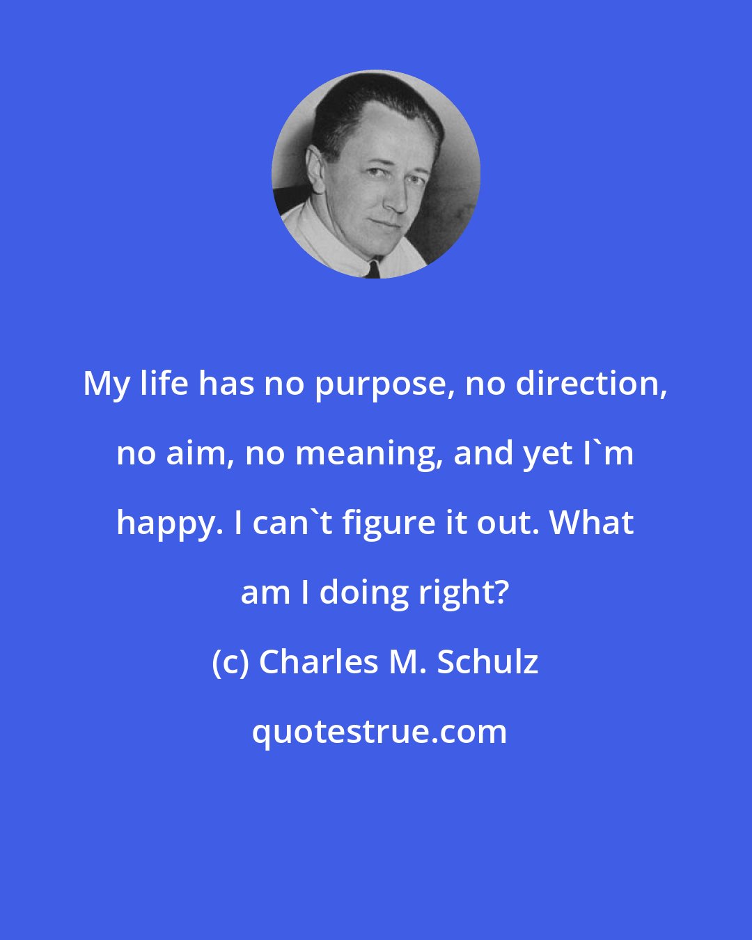 Charles M. Schulz: My life has no purpose, no direction, no aim, no meaning, and yet I'm happy. I can't figure it out. What am I doing right?