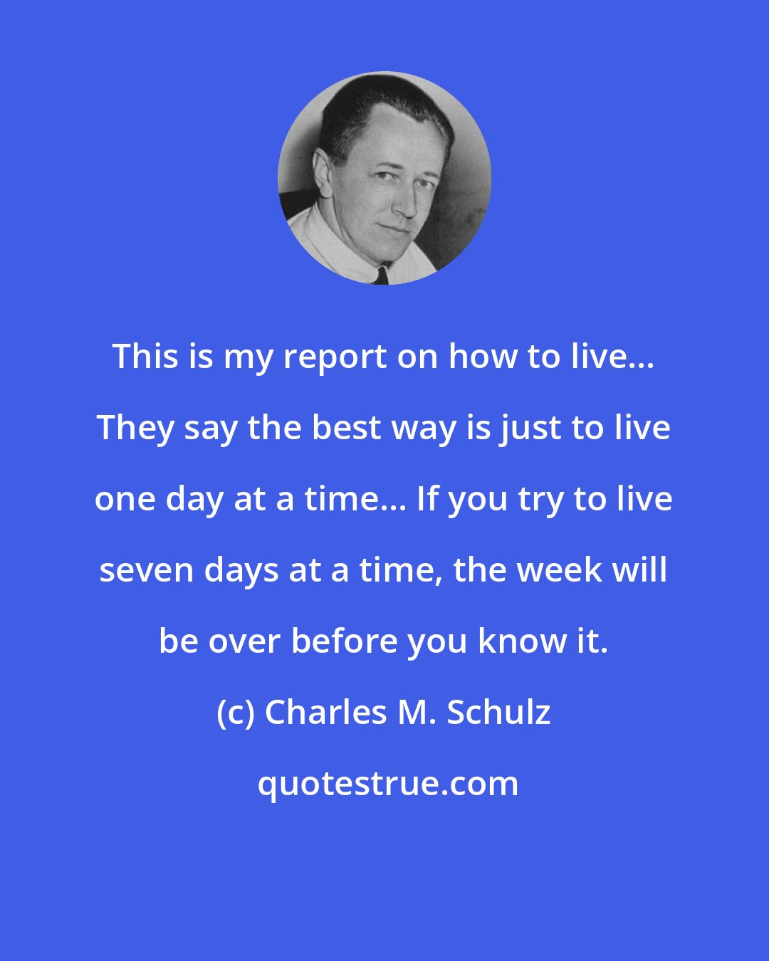 Charles M. Schulz: This is my report on how to live... They say the best way is just to live one day at a time... If you try to live seven days at a time, the week will be over before you know it.