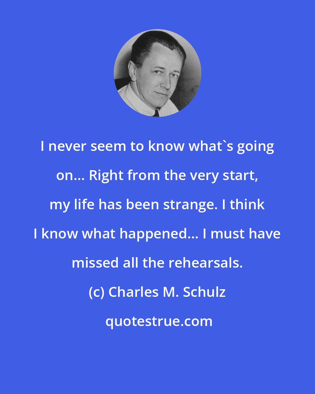 Charles M. Schulz: I never seem to know what's going on... Right from the very start, my life has been strange. I think I know what happened... I must have missed all the rehearsals.