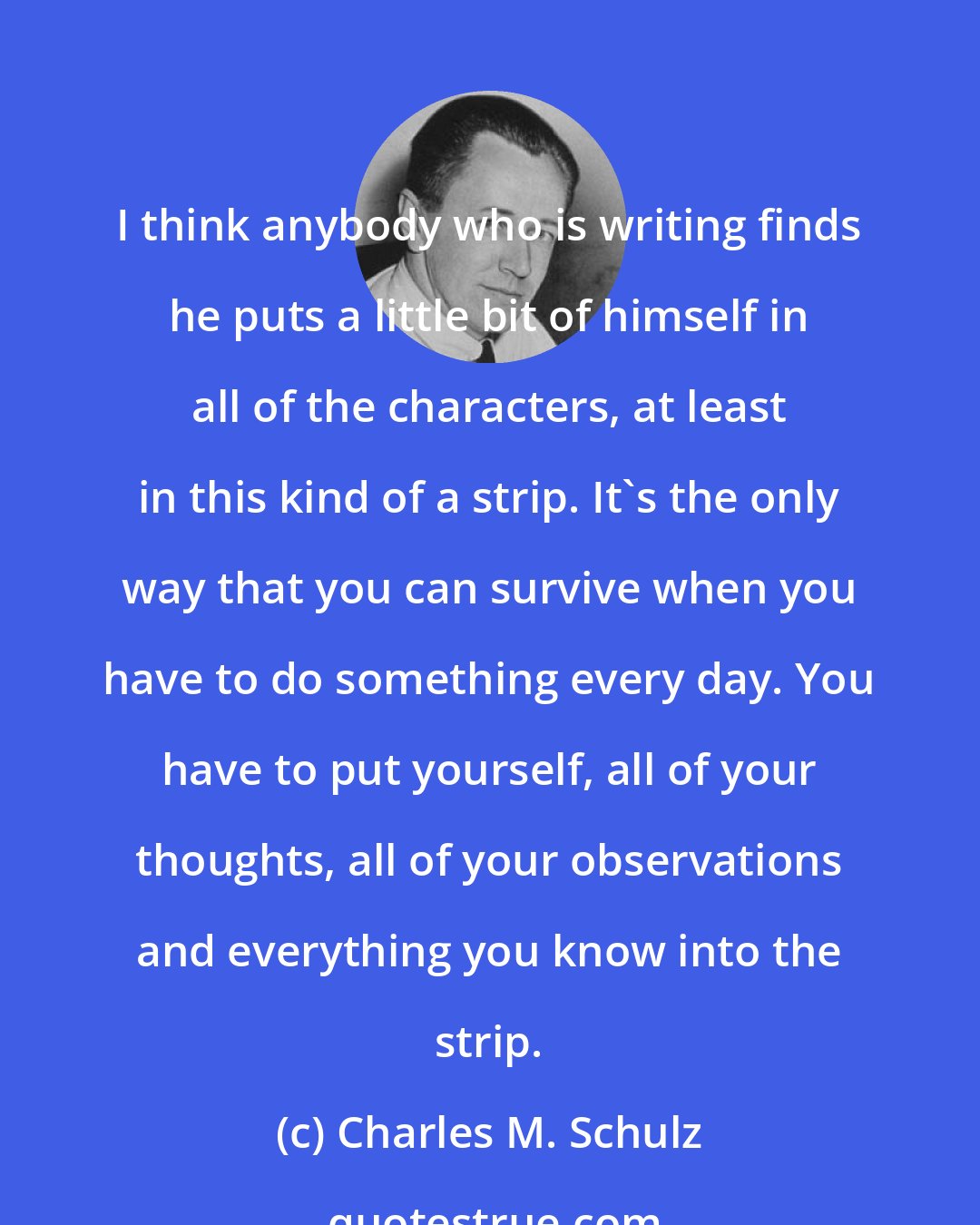 Charles M. Schulz: I think anybody who is writing finds he puts a little bit of himself in all of the characters, at least in this kind of a strip. It's the only way that you can survive when you have to do something every day. You have to put yourself, all of your thoughts, all of your observations and everything you know into the strip.