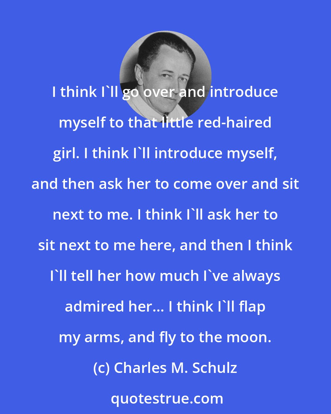 Charles M. Schulz: I think I'll go over and introduce myself to that little red-haired girl. I think I'll introduce myself, and then ask her to come over and sit next to me. I think I'll ask her to sit next to me here, and then I think I'll tell her how much I've always admired her... I think I'll flap my arms, and fly to the moon.