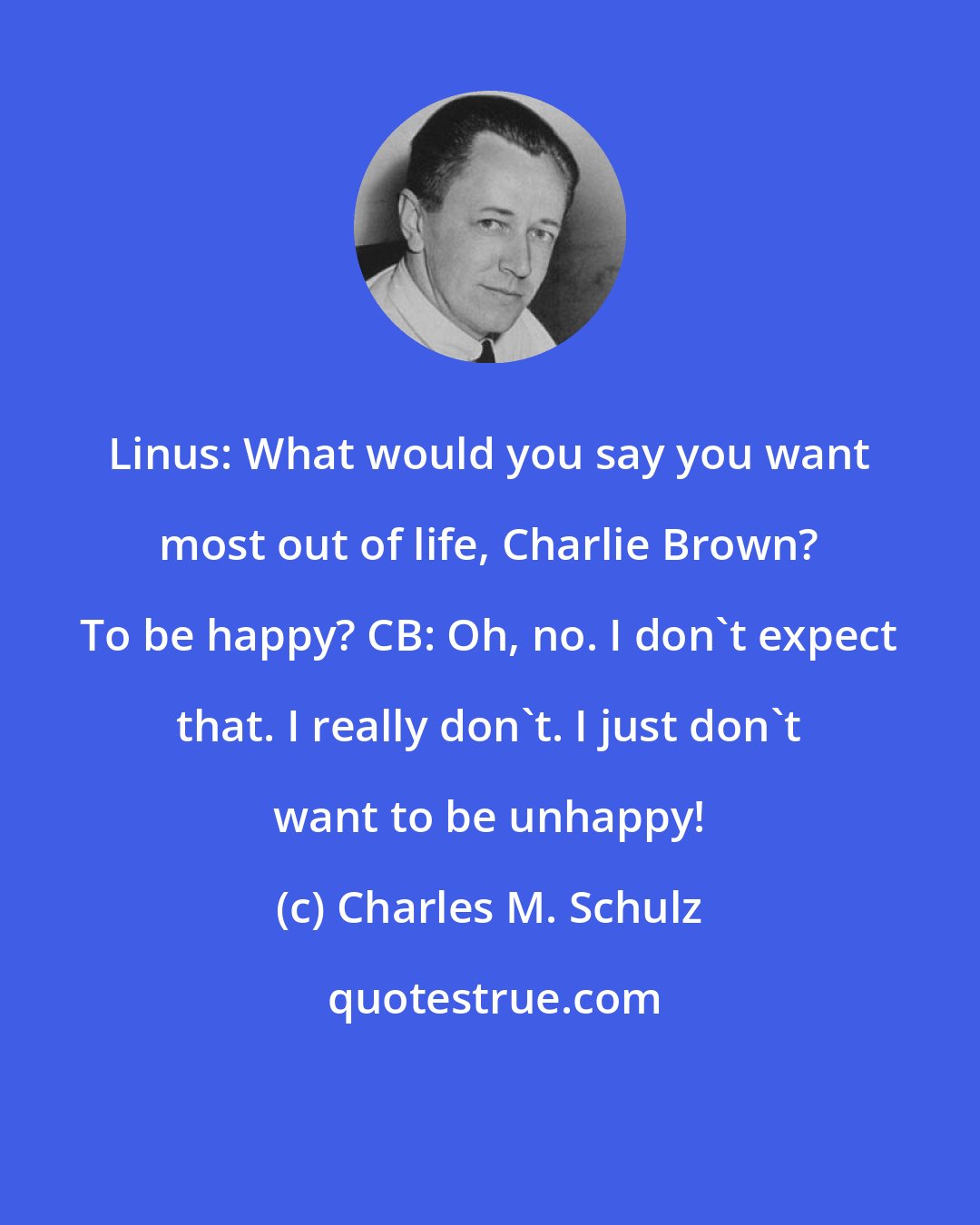 Charles M. Schulz: Linus: What would you say you want most out of life, Charlie Brown? To be happy? CB: Oh, no. I don't expect that. I really don't. I just don't want to be unhappy!