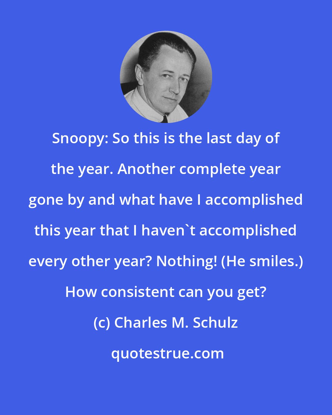 Charles M. Schulz: Snoopy: So this is the last day of the year. Another complete year gone by and what have I accomplished this year that I haven't accomplished every other year? Nothing! (He smiles.) How consistent can you get?