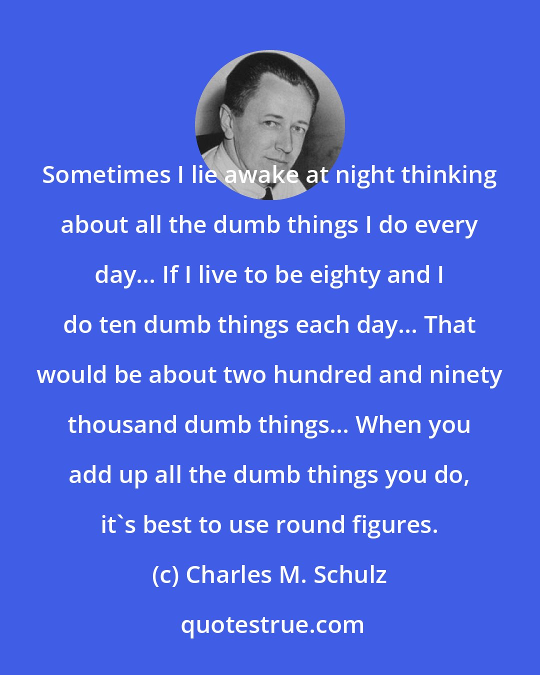 Charles M. Schulz: Sometimes I lie awake at night thinking about all the dumb things I do every day... If I live to be eighty and I do ten dumb things each day... That would be about two hundred and ninety thousand dumb things... When you add up all the dumb things you do, it's best to use round figures.