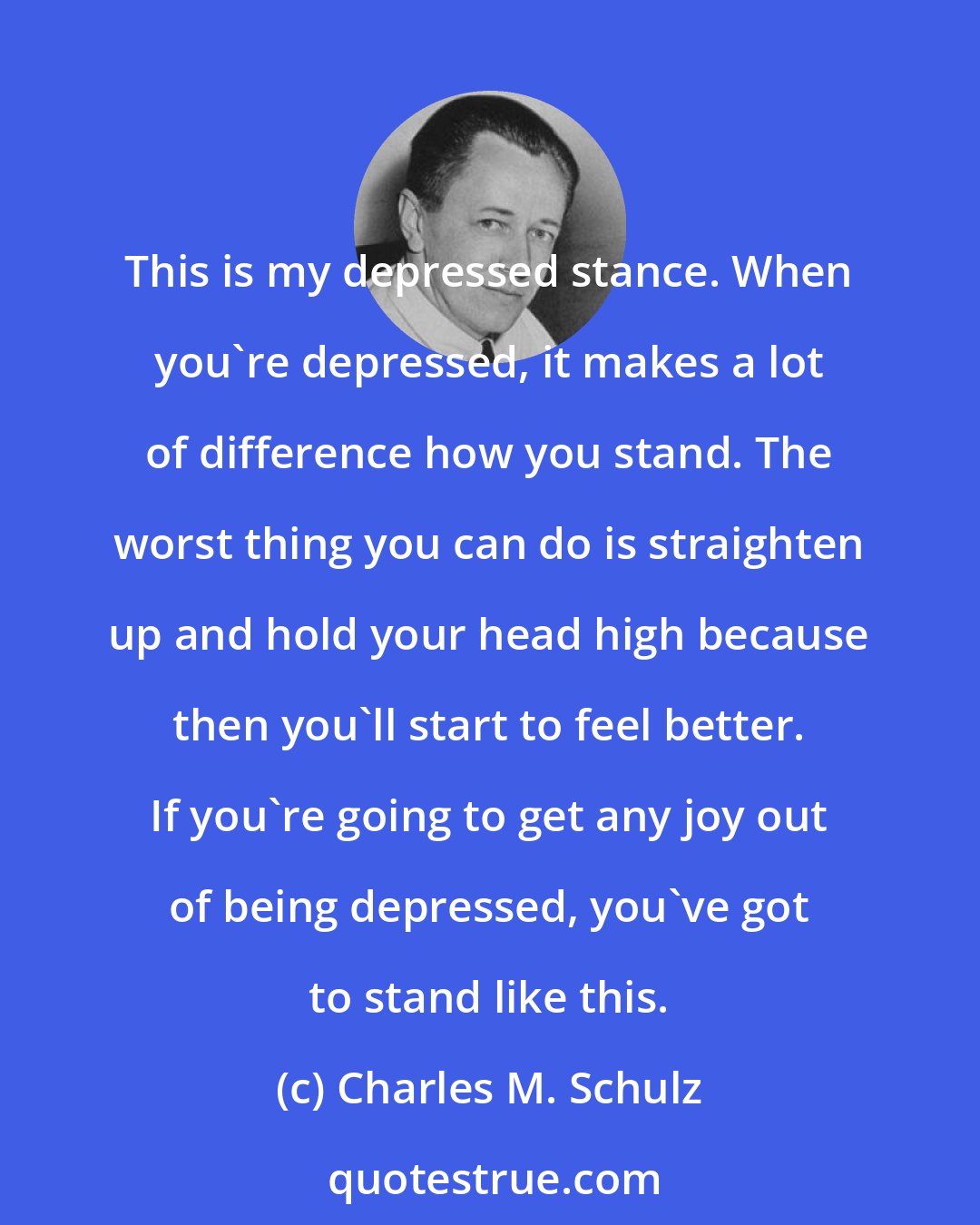 Charles M. Schulz: This is my depressed stance. When you're depressed, it makes a lot of difference how you stand. The worst thing you can do is straighten up and hold your head high because then you'll start to feel better. If you're going to get any joy out of being depressed, you've got to stand like this.