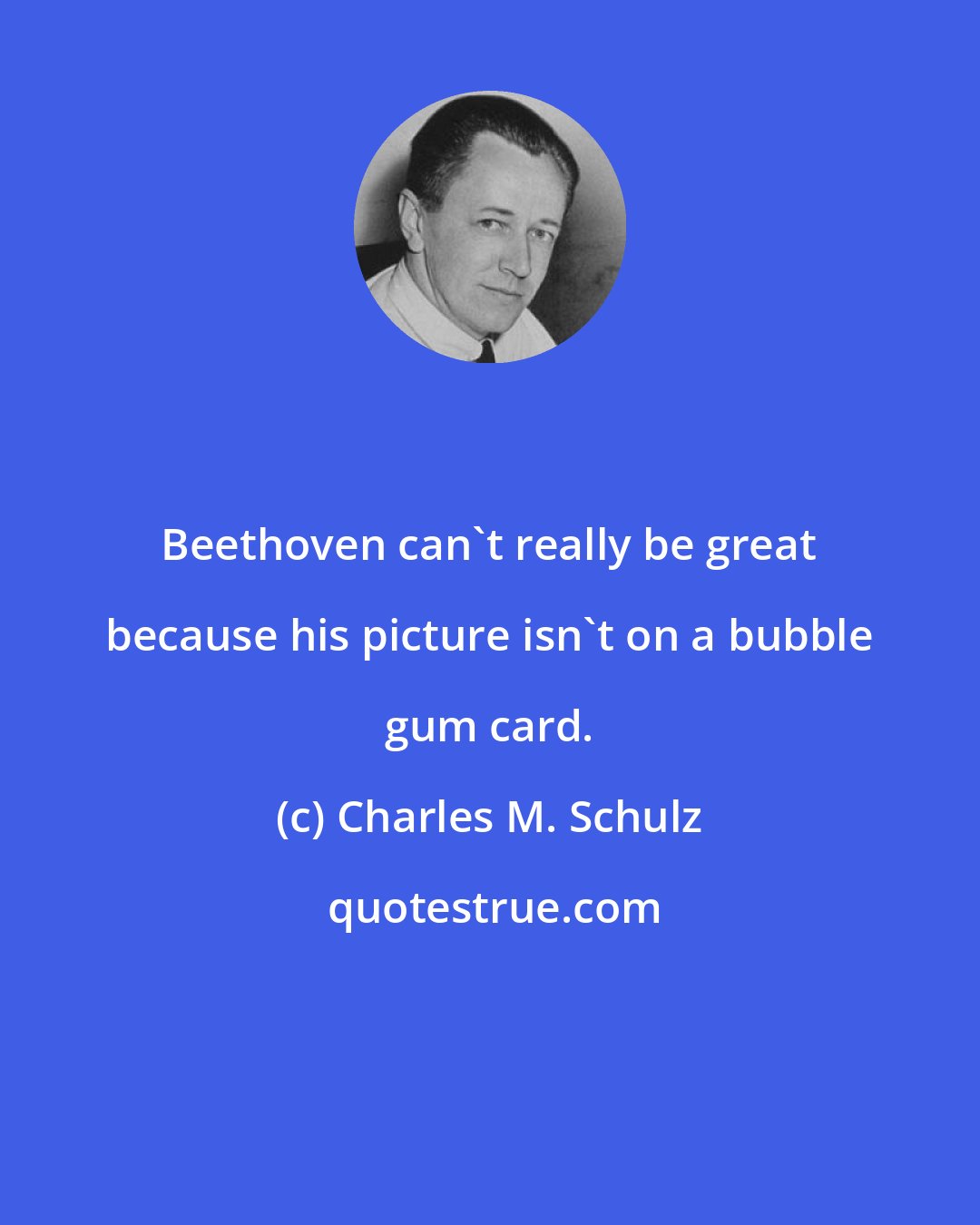 Charles M. Schulz: Beethoven can't really be great because his picture isn't on a bubble gum card.