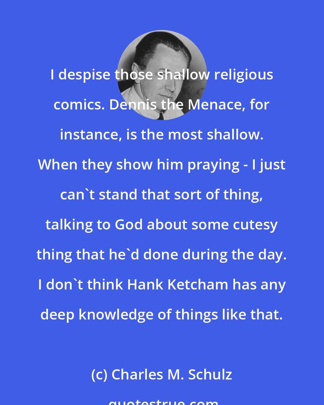 Charles M. Schulz: I despise those shallow religious comics. Dennis the Menace, for instance, is the most shallow. When they show him praying - I just can't stand that sort of thing, talking to God about some cutesy thing that he'd done during the day. I don't think Hank Ketcham has any deep knowledge of things like that.