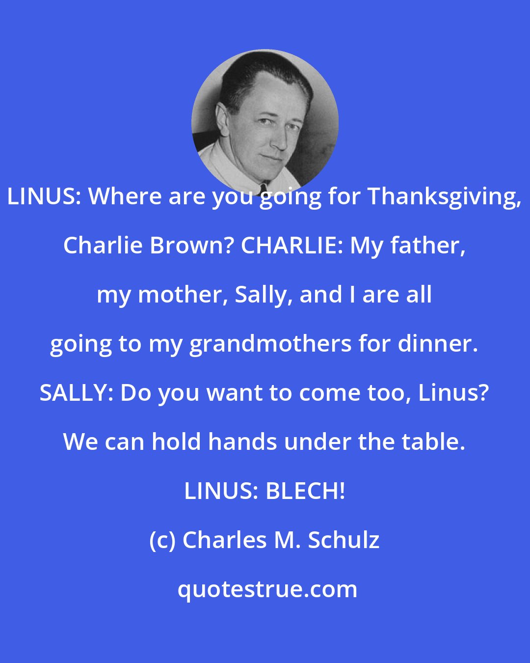 Charles M. Schulz: LINUS: Where are you going for Thanksgiving, Charlie Brown? CHARLIE: My father, my mother, Sally, and I are all going to my grandmothers for dinner. SALLY: Do you want to come too, Linus? We can hold hands under the table. LINUS: BLECH!