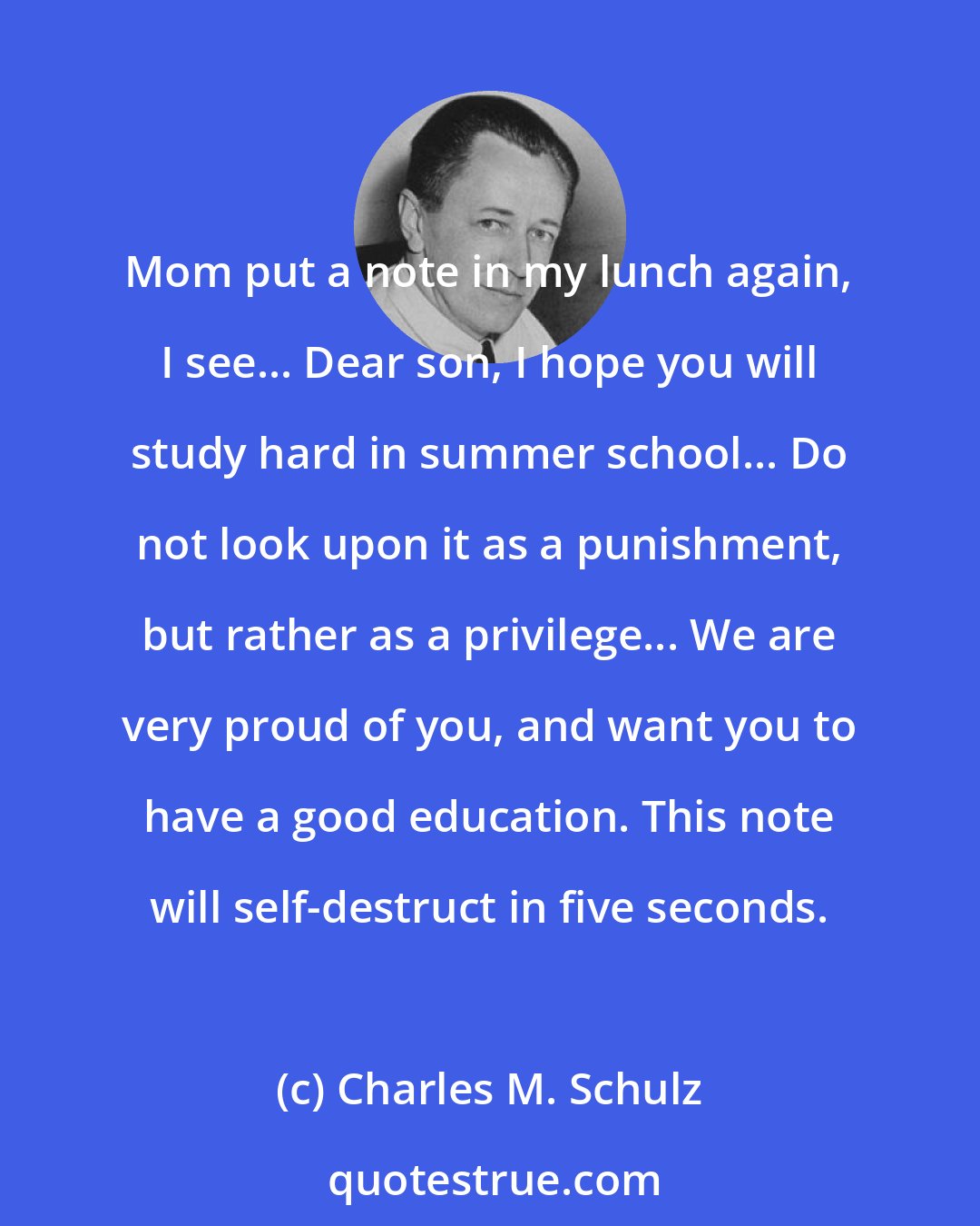 Charles M. Schulz: Mom put a note in my lunch again, I see... Dear son, I hope you will study hard in summer school... Do not look upon it as a punishment, but rather as a privilege... We are very proud of you, and want you to have a good education. This note will self-destruct in five seconds.