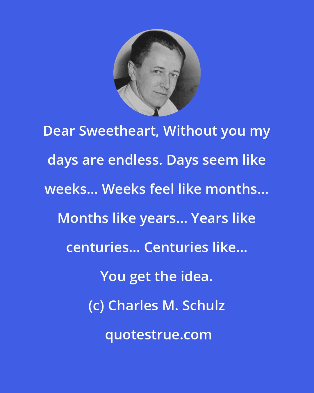 Charles M. Schulz: Dear Sweetheart, Without you my days are endless. Days seem like weeks... Weeks feel like months... Months like years... Years like centuries... Centuries like... You get the idea.