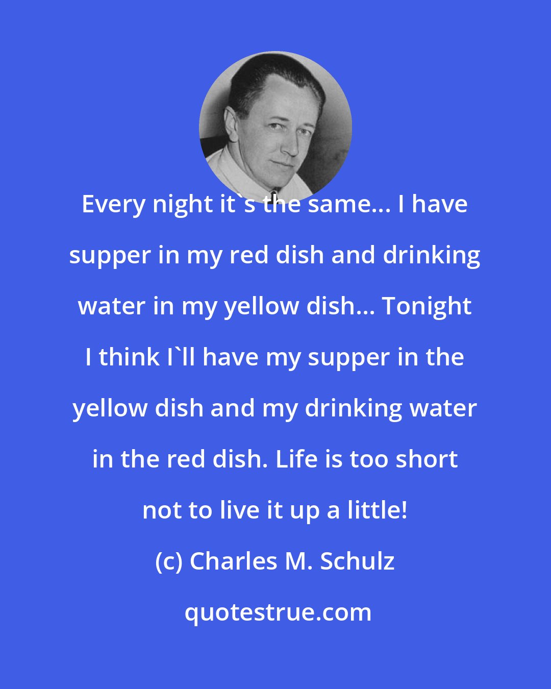 Charles M. Schulz: Every night it's the same... I have supper in my red dish and drinking water in my yellow dish... Tonight I think I'll have my supper in the yellow dish and my drinking water in the red dish. Life is too short not to live it up a little!