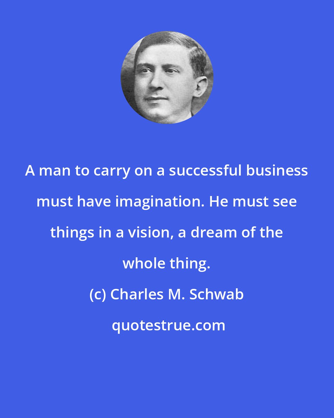 Charles M. Schwab: A man to carry on a successful business must have imagination. He must see things in a vision, a dream of the whole thing.