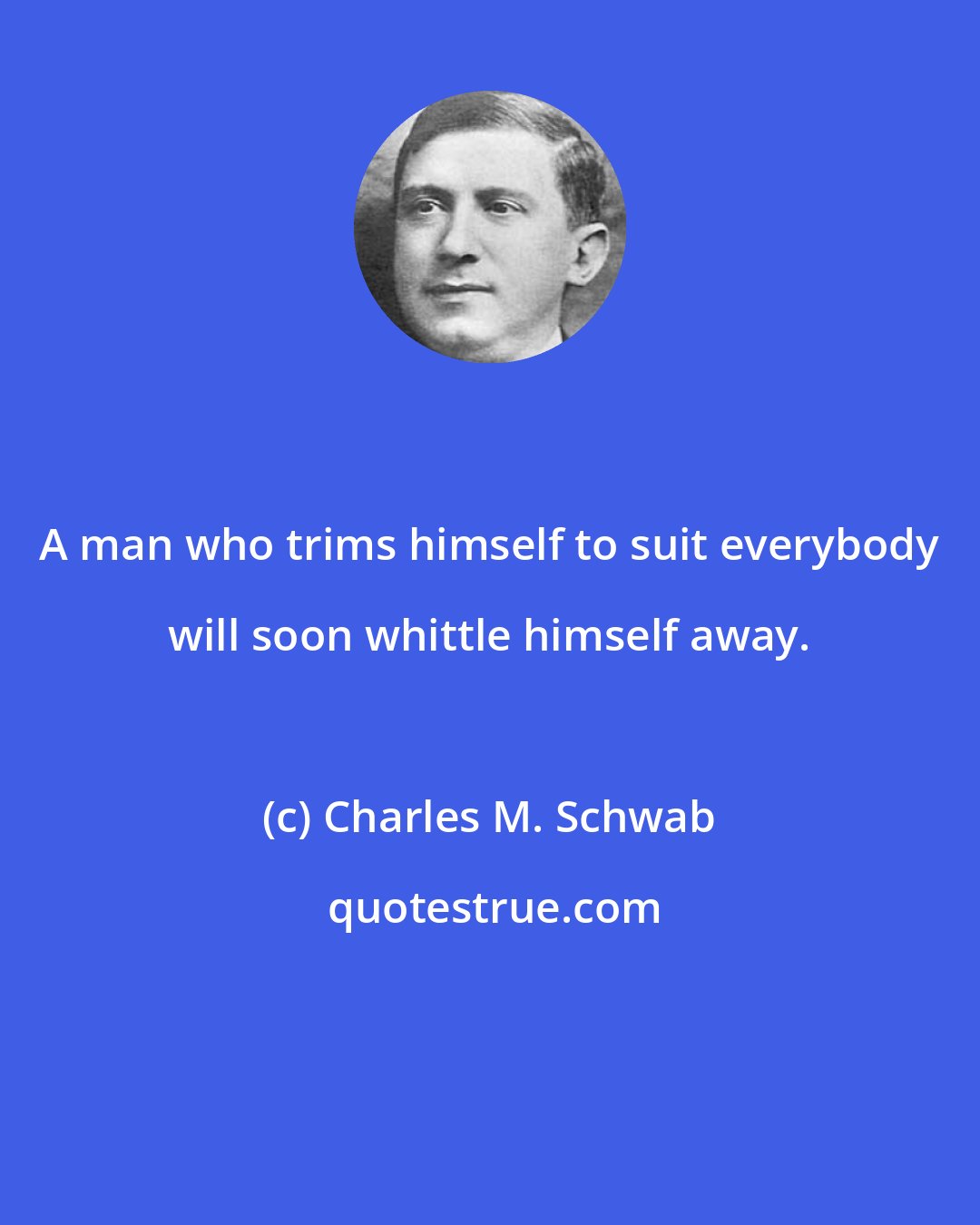 Charles M. Schwab: A man who trims himself to suit everybody will soon whittle himself away.