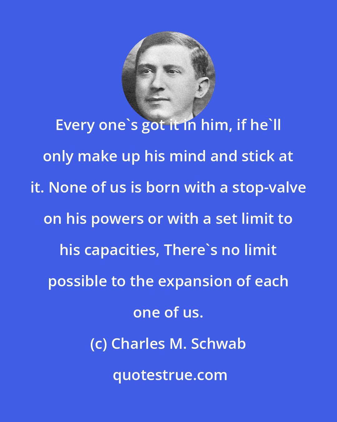 Charles M. Schwab: Every one's got it in him, if he'll only make up his mind and stick at it. None of us is born with a stop-valve on his powers or with a set limit to his capacities, There's no limit possible to the expansion of each one of us.