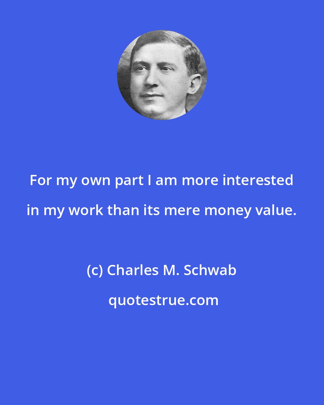 Charles M. Schwab: For my own part I am more interested in my work than its mere money value.