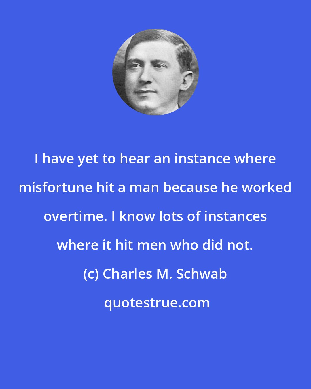 Charles M. Schwab: I have yet to hear an instance where misfortune hit a man because he worked overtime. I know lots of instances where it hit men who did not.