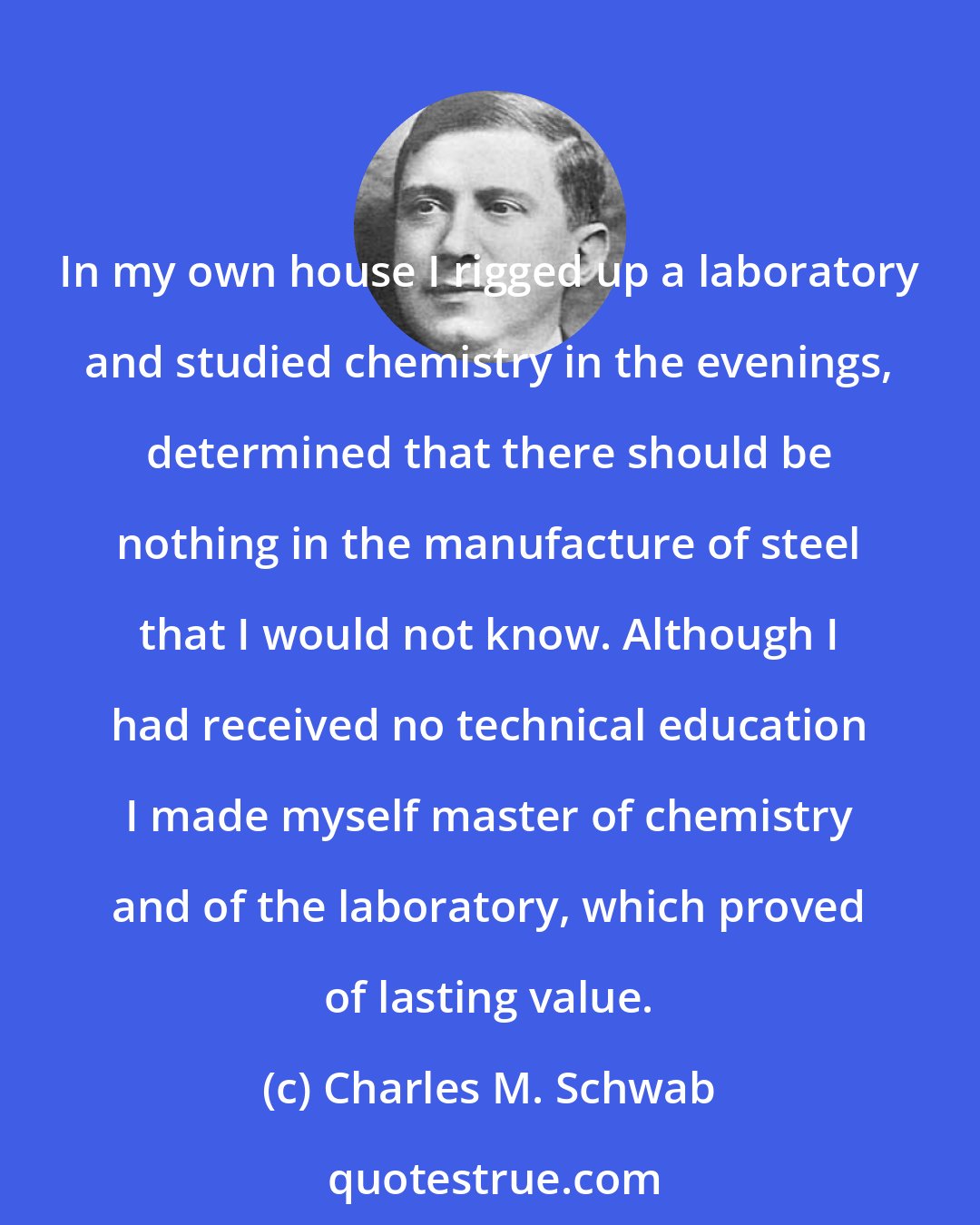 Charles M. Schwab: In my own house I rigged up a laboratory and studied chemistry in the evenings, determined that there should be nothing in the manufacture of steel that I would not know. Although I had received no technical education I made myself master of chemistry and of the laboratory, which proved of lasting value.