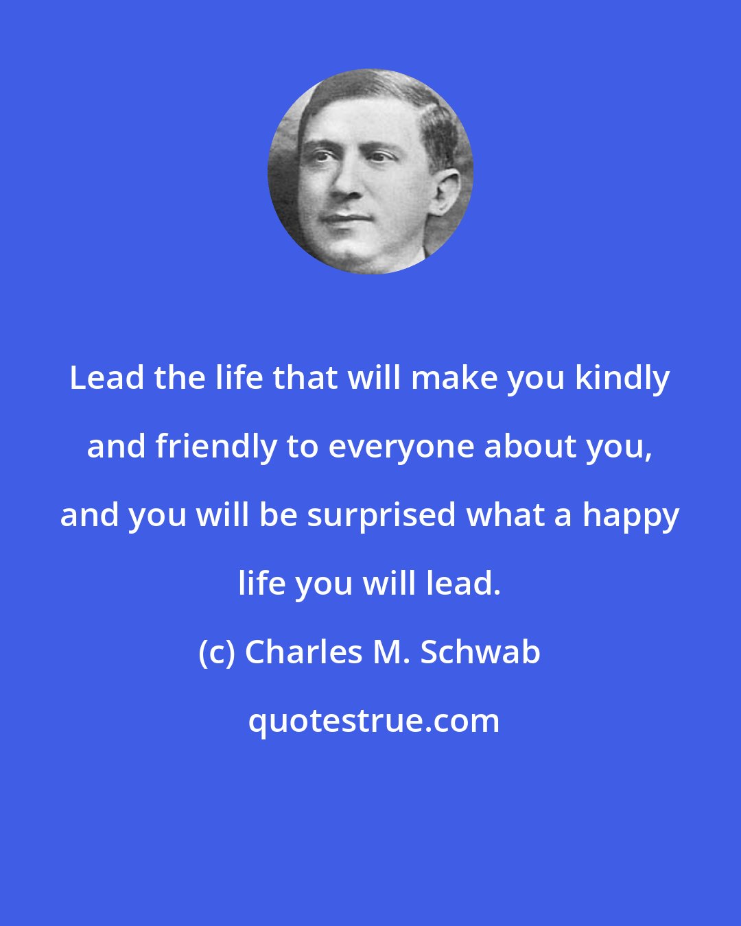 Charles M. Schwab: Lead the life that will make you kindly and friendly to everyone about you, and you will be surprised what a happy life you will lead.