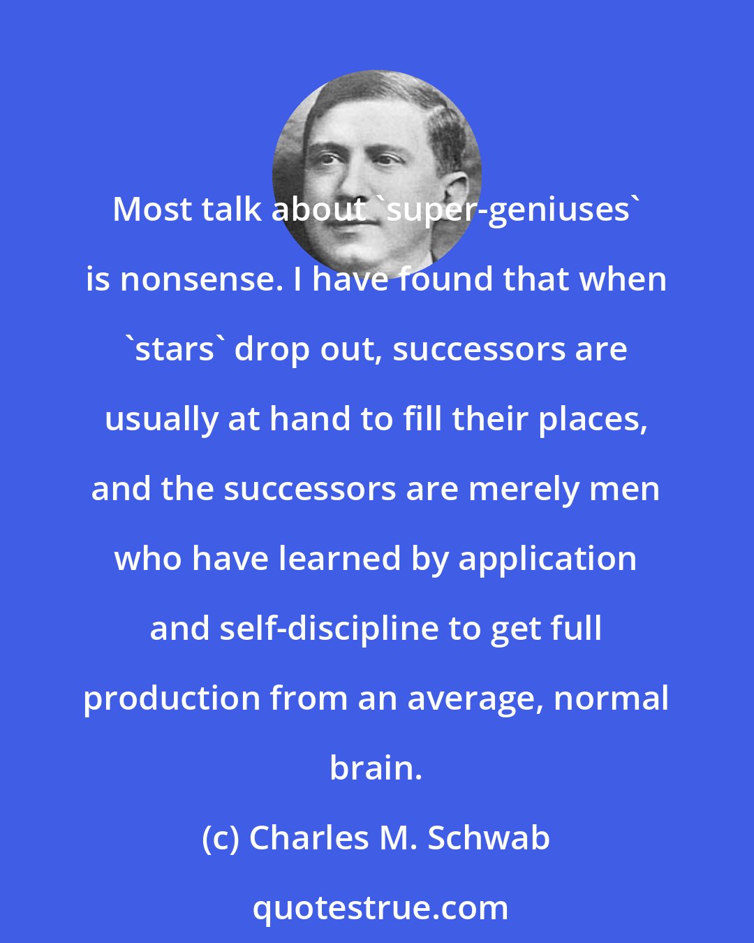 Charles M. Schwab: Most talk about 'super-geniuses' is nonsense. I have found that when 'stars' drop out, successors are usually at hand to fill their places, and the successors are merely men who have learned by application and self-discipline to get full production from an average, normal brain.