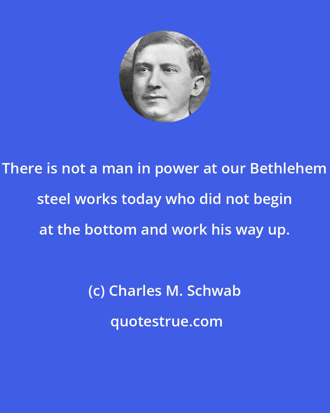 Charles M. Schwab: There is not a man in power at our Bethlehem steel works today who did not begin at the bottom and work his way up.