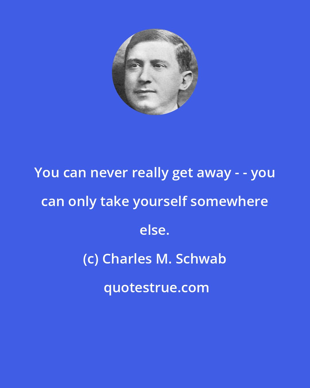 Charles M. Schwab: You can never really get away - - you can only take yourself somewhere else.