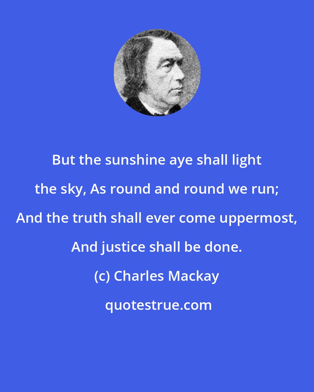 Charles Mackay: But the sunshine aye shall light the sky, As round and round we run; And the truth shall ever come uppermost, And justice shall be done.