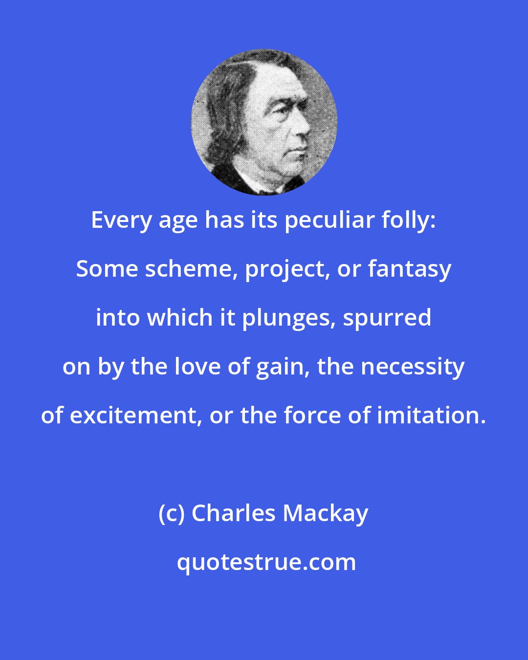 Charles Mackay: Every age has its peculiar folly: Some scheme, project, or fantasy into which it plunges, spurred on by the love of gain, the necessity of excitement, or the force of imitation.