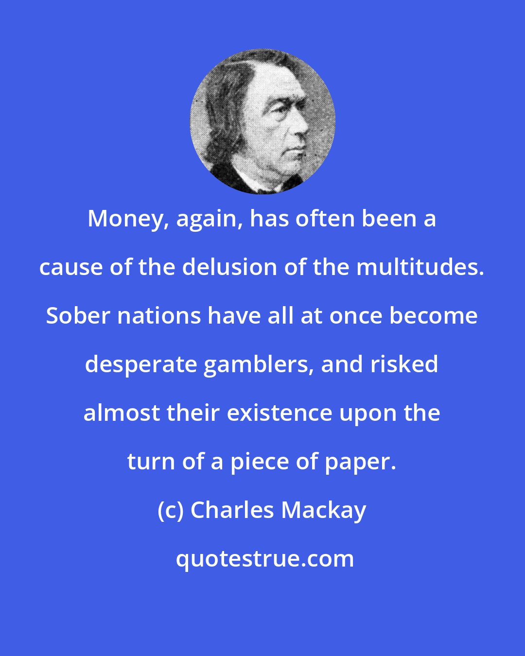 Charles Mackay: Money, again, has often been a cause of the delusion of the multitudes. Sober nations have all at once become desperate gamblers, and risked almost their existence upon the turn of a piece of paper.