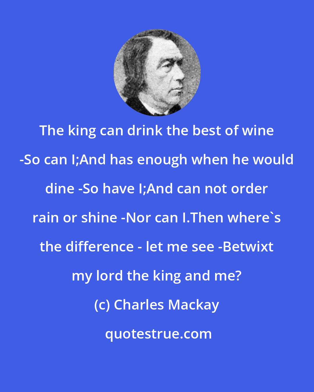 Charles Mackay: The king can drink the best of wine -So can I;And has enough when he would dine -So have I;And can not order rain or shine -Nor can I.Then where's the difference - let me see -Betwixt my lord the king and me?