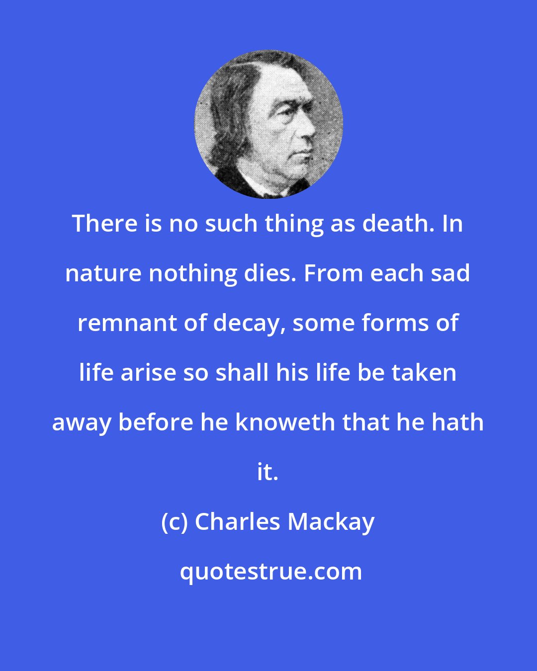 Charles Mackay: There is no such thing as death. In nature nothing dies. From each sad remnant of decay, some forms of life arise so shall his life be taken away before he knoweth that he hath it.