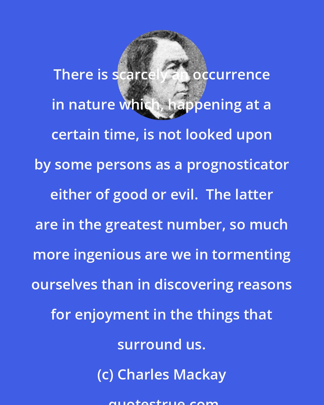 Charles Mackay: There is scarcely an occurrence in nature which, happening at a certain time, is not looked upon by some persons as a prognosticator either of good or evil.  The latter are in the greatest number, so much more ingenious are we in tormenting ourselves than in discovering reasons for enjoyment in the things that surround us.