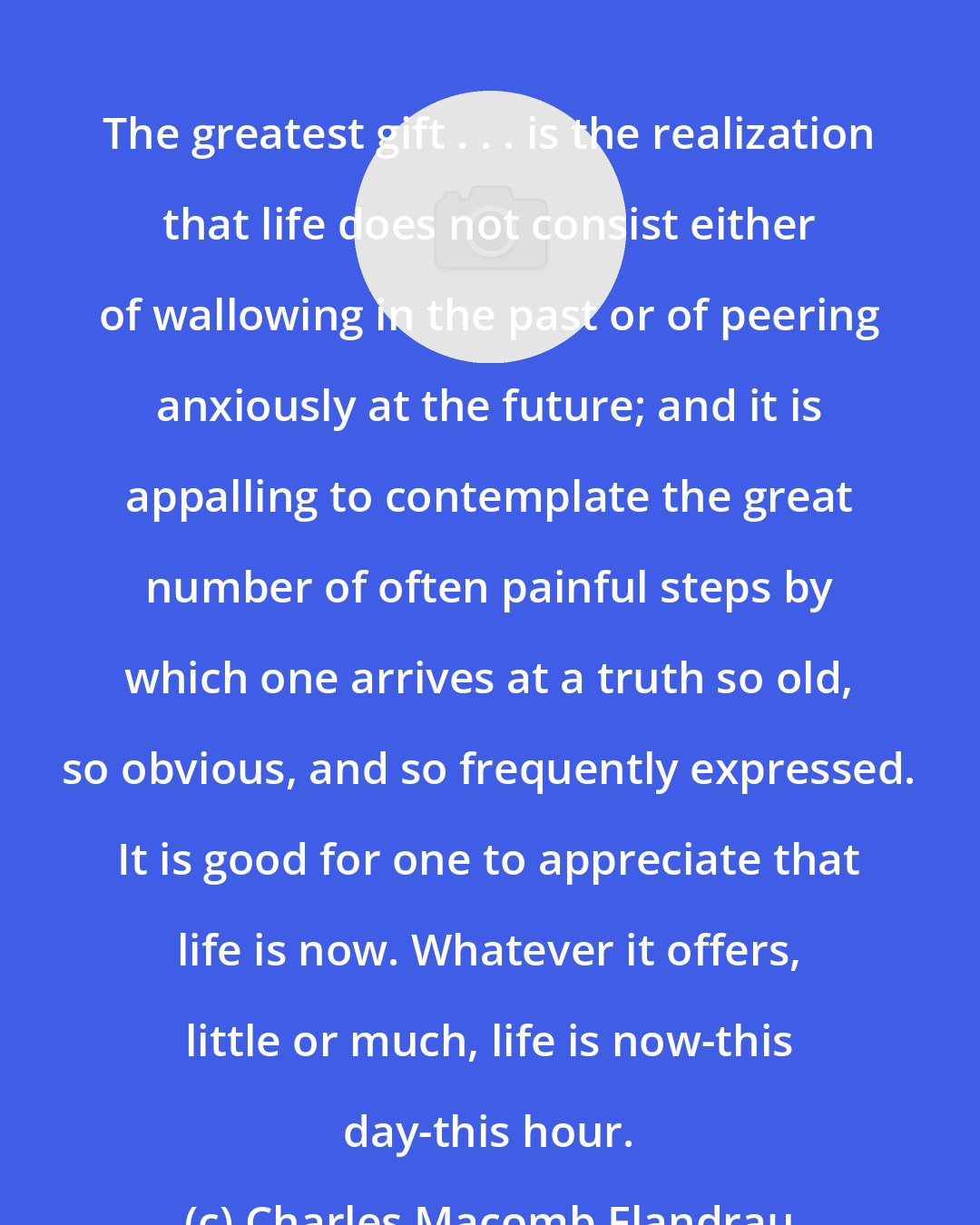 Charles Macomb Flandrau: The greatest gift . . . is the realization that life does not consist either of wallowing in the past or of peering anxiously at the future; and it is appalling to contemplate the great number of often painful steps by which one arrives at a truth so old, so obvious, and so frequently expressed. It is good for one to appreciate that life is now. Whatever it offers, little or much, life is now-this day-this hour.