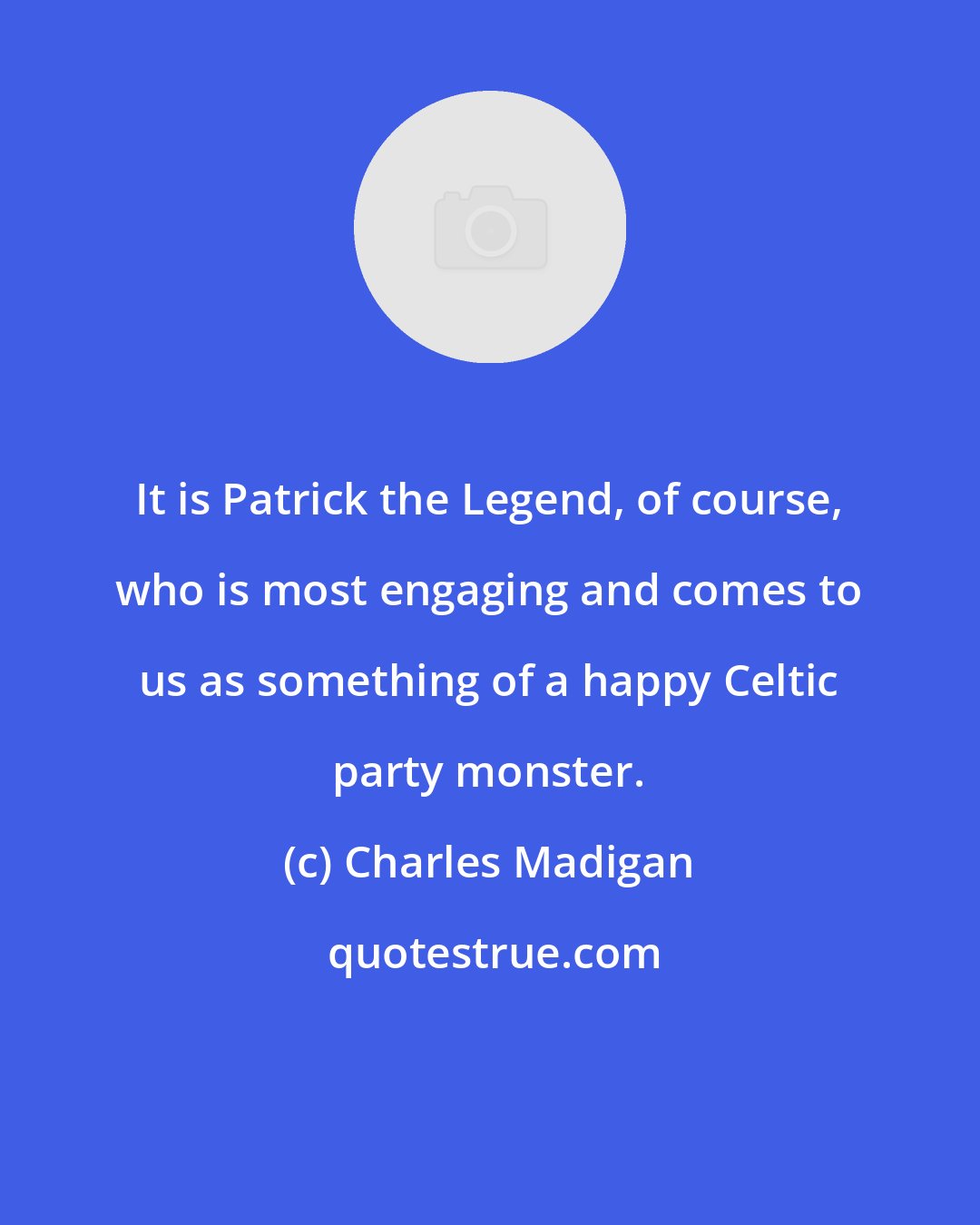 Charles Madigan: It is Patrick the Legend, of course, who is most engaging and comes to us as something of a happy Celtic party monster.